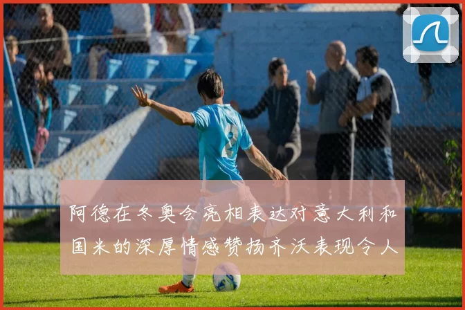 阿德在冬奥会亮相表达对意大利和国米的深厚情感赞扬齐沃表现令人惊喜