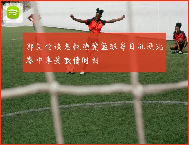郭艾伦谈老叔热爱篮球每日沉浸比赛中享受激情时刻
