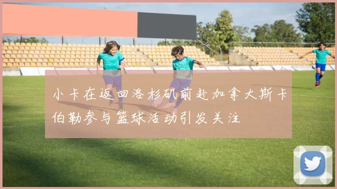 小卡在返回洛杉矶前赴加拿大斯卡伯勒参与篮球活动引发关注