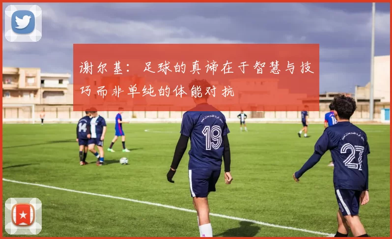 谢尔基：足球的真谛在于智慧与技巧而非单纯的体能对抗