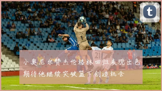 小奥尼尔赞杰伦格林回归表现出色期待他继续突破篮下创造机会