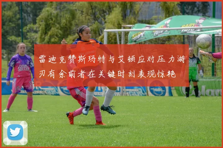 雷迪克赞斯玛特与艾顿应对压力游刃有余前者在关键时刻表现惊艳