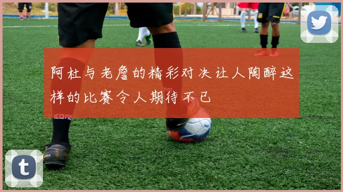 阿杜与老詹的精彩对决让人陶醉这样的比赛令人期待不已