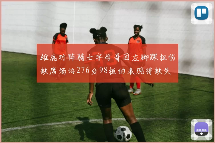 雄鹿对阵骑士字母哥因左脚踝扭伤缺席场均276分98板的表现将缺失
