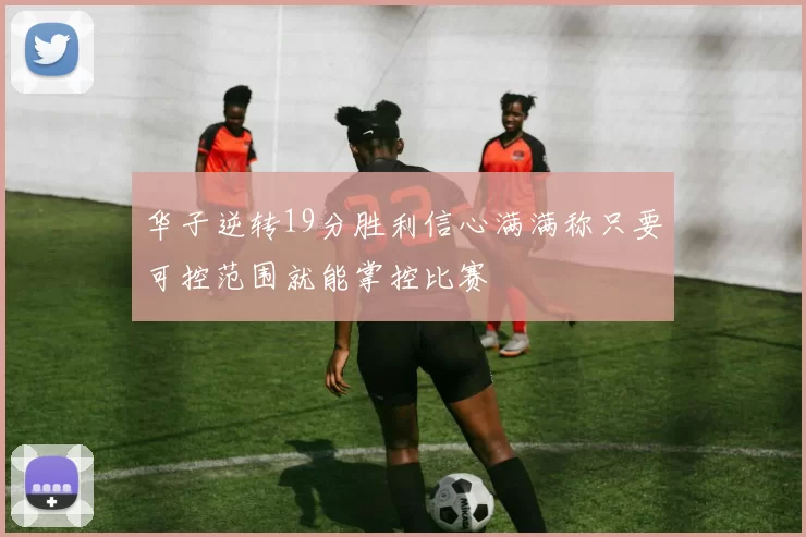 华子逆转19分胜利信心满满称只要可控范围就能掌控比赛